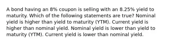 A bond having an 8% coupon is selling with an 8.25% yield to maturity. Which of the following statements are true? Nominal yield is higher than yield to maturity (YTM). Current yield is higher than nominal yield. Nominal yield is lower than yield to maturity (YTM). Current yield is lower than nominal yield.