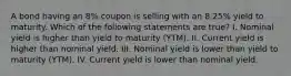 A bond having an 8% coupon is selling with an 8.25% yield to maturity. Which of the following statements are true? I. Nominal yield is higher than yield to maturity (YTM). II. Current yield is higher than nominal yield. III. Nominal yield is lower than yield to maturity (YTM). IV. Current yield is lower than nominal yield.