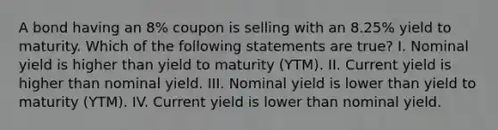 A bond having an 8% coupon is selling with an 8.25% yield to maturity. Which of the following statements are true? I. Nominal yield is higher than yield to maturity (YTM). II. Current yield is higher than nominal yield. III. Nominal yield is lower than yield to maturity (YTM). IV. Current yield is lower than nominal yield.