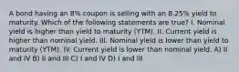 A bond having an 8% coupon is selling with an 8.25% yield to maturity. Which of the following statements are true? I. Nominal yield is higher than yield to maturity (YTM). II. Current yield is higher than nominal yield. III. Nominal yield is lower than yield to maturity (YTM). IV. Current yield is lower than nominal yield. A) II and IV B) II and III C) I and IV D) I and III