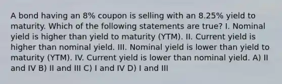 A bond having an 8% coupon is selling with an 8.25% yield to maturity. Which of the following statements are true? I. Nominal yield is higher than yield to maturity (YTM). II. Current yield is higher than nominal yield. III. Nominal yield is lower than yield to maturity (YTM). IV. Current yield is lower than nominal yield. A) II and IV B) II and III C) I and IV D) I and III