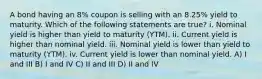 A bond having an 8% coupon is selling with an 8.25% yield to maturity. Which of the following statements are true? i. Nominal yield is higher than yield to maturity (YTM). ii. Current yield is higher than nominal yield. iii. Nominal yield is lower than yield to maturity (YTM). iv. Current yield is lower than nominal yield. A) I and III B) I and IV C) II and III D) II and IV