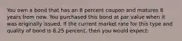 You own a bond that has an 8 percent coupon and matures 8 years from now. You purchased this bond at par value when it was originally issued. If the current market rate for this type and quality of bond is 8.25 percent, then you would expect: