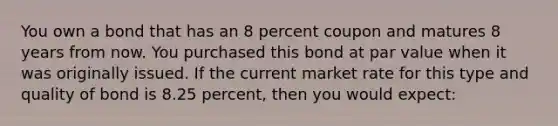 You own a bond that has an 8 percent coupon and matures 8 years from now. You purchased this bond at par value when it was originally issued. If the current market rate for this type and quality of bond is 8.25 percent, then you would expect: