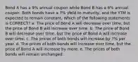 Bond A has a 9% annual coupon while Bond B has a 6% annual coupon. Both bonds have a 7% yield to maturity, and the YTM is expected to remain constant. Which of the following statements is CORRECT? a. The price of Bond A will decrease over time, but the price of Bond B will increase over time. b. The price of Bond B will decrease over time, but the price of Bond A will increase over time. c. The prices of both bonds will increase by 7% per year. d. The prices of both bonds will increase over time, but the price of Bond A will increase by more. e. The prices of both bonds will remain unchanged.