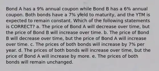 Bond A has a 9% annual coupon while Bond B has a 6% annual coupon. Both bonds have a 7% yield to maturity, and the YTM is expected to remain constant. Which of the following statements is CORRECT? a. The price of Bond A will decrease over time, but the price of Bond B will increase over time. b. The price of Bond B will decrease over time, but the price of Bond A will increase over time. c. The prices of both bonds will increase by 7% per year. d. The prices of both bonds will increase over time, but the price of Bond A will increase by more. e. The prices of both bonds will remain unchanged.