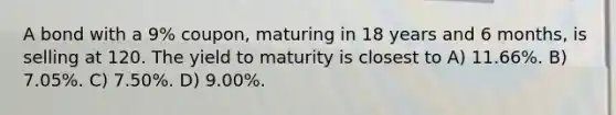 A bond with a 9% coupon, maturing in 18 years and 6 months, is selling at 120. The yield to maturity is closest to A) 11.66%. B) 7.05%. C) 7.50%. D) 9.00%.