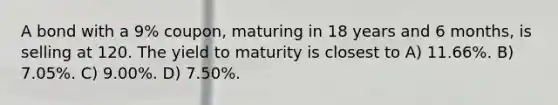 A bond with a 9% coupon, maturing in 18 years and 6 months, is selling at 120. The yield to maturity is closest to A) 11.66%. B) 7.05%. C) 9.00%. D) 7.50%.