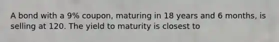 A bond with a 9% coupon, maturing in 18 years and 6 months, is selling at 120. The yield to maturity is closest to