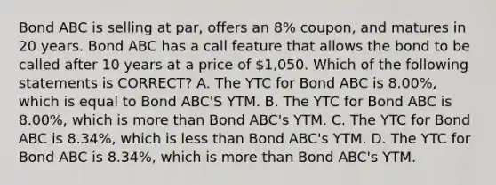 Bond ABC is selling at par, offers an 8% coupon, and matures in 20 years. Bond ABC has a call feature that allows the bond to be called after 10 years at a price of 1,050. Which of the following statements is CORRECT? A. The YTC for Bond ABC is 8.00%, which is equal to Bond ABC'S YTM. B. The YTC for Bond ABC is 8.00%, which is more than Bond ABC's YTM. C. The YTC for Bond ABC is 8.34%, which is less than Bond ABC's YTM. D. The YTC for Bond ABC is 8.34%, which is more than Bond ABC's YTM.