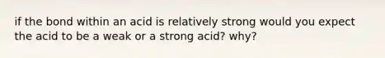 if the bond within an acid is relatively strong would you expect the acid to be a weak or a strong acid? why?