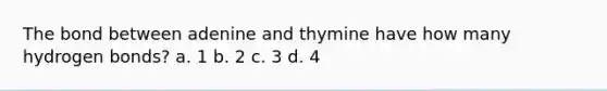 The bond between adenine and thymine have how many hydrogen bonds? a. 1 b. 2 c. 3 d. 4