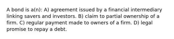 A bond is a(n): A) agreement issued by a financial intermediary linking savers and investors. B) claim to partial ownership of a firm. C) regular payment made to owners of a firm. D) legal promise to repay a debt.