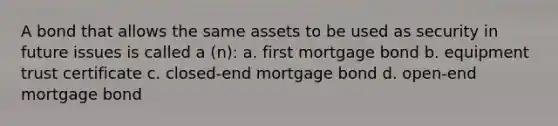 A bond that allows the same assets to be used as security in future issues is called a (n): a. first mortgage bond b. equipment trust certificate c. closed-end mortgage bond d. open-end mortgage bond