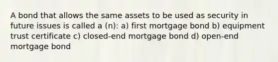 A bond that allows the same assets to be used as security in future issues is called a (n): a) first mortgage bond b) equipment trust certificate c) closed-end mortgage bond d) open-end mortgage bond