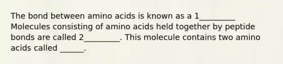 The bond between <a href='https://www.questionai.com/knowledge/k9gb720LCl-amino-acids' class='anchor-knowledge'>amino acids</a> is known as a 1_________ Molecules consisting of amino acids held together by peptide bonds are called 2_________. This molecule contains two amino acids called ______.