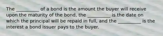 The __________ of a bond is the amount the buyer will receive upon the maturity of the bond, the __________ is the date on which the principal will be repaid in full, and the __________ is the interest a bond issuer pays to the buyer.