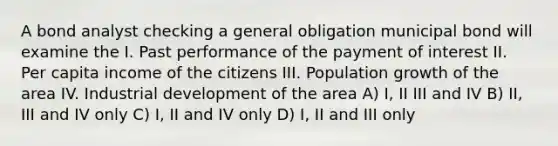 A bond analyst checking a general obligation municipal bond will examine the I. Past performance of the payment of interest II. Per capita income of the citizens III. Population growth of the area IV. Industrial development of the area A) I, II III and IV B) II, III and IV only C) I, II and IV only D) I, II and III only