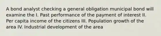 A bond analyst checking a general obligation municipal bond will examine the I. Past performance of the payment of interest II. Per capita income of the citizens III. Population growth of the area IV. Industrial development of the area