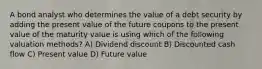 A bond analyst who determines the value of a debt security by adding the present value of the future coupons to the present value of the maturity value is using which of the following valuation methods? A) Dividend discount B) Discounted cash flow C) Present value D) Future value