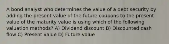 A bond analyst who determines the value of a debt security by adding the present value of the future coupons to the present value of the maturity value is using which of the following valuation methods? A) Dividend discount B) Discounted cash flow C) Present value D) Future value