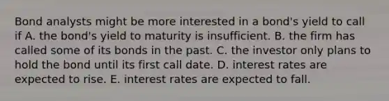 Bond analysts might be more interested in a bond's yield to call if A. the bond's yield to maturity is insufficient. B. the firm has called some of its bonds in the past. C. the investor only plans to hold the bond until its first call date. D. interest rates are expected to rise. E. interest rates are expected to fall.