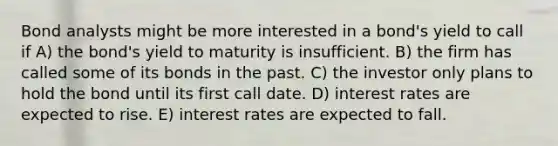 Bond analysts might be more interested in a bond's yield to call if A) the bond's yield to maturity is insufficient. B) the firm has called some of its bonds in the past. C) the investor only plans to hold the bond until its first call date. D) interest rates are expected to rise. E) interest rates are expected to fall.