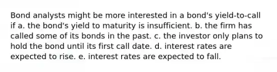 Bond analysts might be more interested in a bond's yield-to-call if a. the bond's yield to maturity is insufficient. b. the firm has called some of its bonds in the past. c. the investor only plans to hold the bond until its first call date. d. interest rates are expected to rise. e. interest rates are expected to fall.