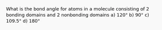 What is the bond angle for atoms in a molecule consisting of 2 bonding domains and 2 nonbonding domains a) 120° b) 90° c) 109.5° d) 180°