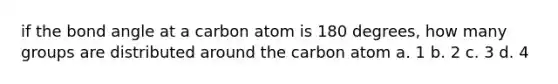 if the bond angle at a carbon atom is 180 degrees, how many groups are distributed around the carbon atom a. 1 b. 2 c. 3 d. 4