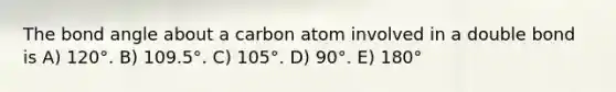 The bond angle about a carbon atom involved in a double bond is A) 120°. B) 109.5°. C) 105°. D) 90°. E) 180°