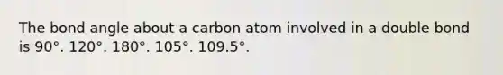 The bond angle about a carbon atom involved in a double bond is 90°. 120°. 180°. 105°. 109.5°.