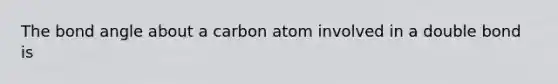 The bond angle about a carbon atom involved in a double bond is