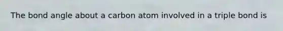 The bond angle about a carbon atom involved in a triple bond is