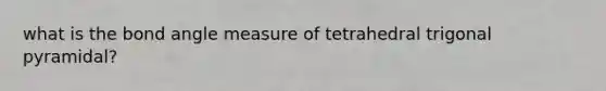 what is the bond angle measure of tetrahedral trigonal pyramidal?