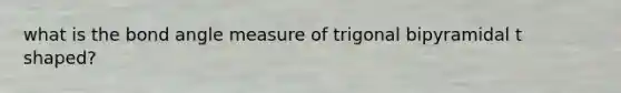 what is the bond angle measure of trigonal bipyramidal t shaped?