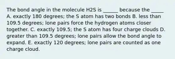 The bond angle in the molecule H2S is ______ because the _____ A. exactly 180 degrees; the S atom has two bonds B. less than 109.5 degrees; lone pairs force the hydrogen atoms closer together. C. exactly 109.5; the S atom has four charge clouds D. greater than 109.5 degrees; lone pairs allow the bond angle to expand. E. exactly 120 degrees; lone pairs are counted as one charge cloud.