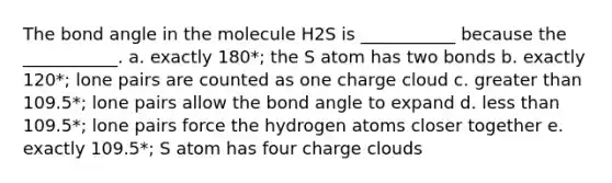 The bond angle in the molecule H2S is ___________ because the ___________. a. exactly 180*; the S atom has two bonds b. exactly 120*; lone pairs are counted as one charge cloud c. greater than 109.5*; lone pairs allow the bond angle to expand d. less than 109.5*; lone pairs force the hydrogen atoms closer together e. exactly 109.5*; S atom has four charge clouds