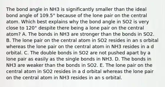 The bond angle in NH3 is significantly smaller than the ideal bond angle of 109.5° because of the lone pair on the central atom. Which best explains why the bond angle in SO2 is very close to 120° despite there being a lone pair on the central atom? A. The bonds in NH3 are stronger than the bonds in SO2. B. The lone pair on the central atom in SO2 resides in an s orbital whereas the lone pair on the central atom in NH3 resides in a d orbital. C. The double bonds in SO2 are not pushed apart by a lone pair as easily as the single bonds in NH3. D. The bonds in NH3 are weaker than the bonds in SO2. E. The lone pair on the central atom in SO2 resides in a d orbital whereas the lone pair on the central atom in NH3 resides in an s orbital.