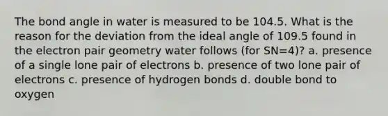 The bond angle in water is measured to be 104.5. What is the reason for the deviation from the ideal angle of 109.5 found in the electron pair geometry water follows (for SN=4)? a. presence of a single lone pair of electrons b. presence of two lone pair of electrons c. presence of hydrogen bonds d. double bond to oxygen