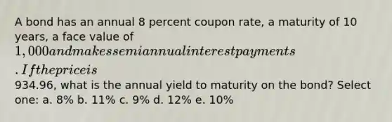 A bond has an annual 8 percent coupon rate, a maturity of 10 years, a face value of 1,000 and makes semiannual interest payments. If the price is934.96, what is the annual yield to maturity on the bond? Select one: a. 8% b. 11% c. 9% d. 12% e. 10%