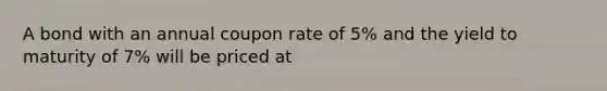 A bond with an annual coupon rate of 5% and the yield to maturity of 7% will be priced at