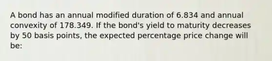 A bond has an annual modified duration of 6.834 and annual convexity of 178.349. If the bond's yield to maturity decreases by 50 basis points, the expected percentage price change will be: