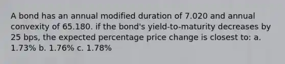 A bond has an annual modified duration of 7.020 and annual convexity of 65.180. if the bond's yield-to-maturity decreases by 25 bps, the expected percentage price change is closest to: a. 1.73% b. 1.76% c. 1.78%