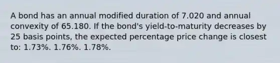 A bond has an annual modified duration of 7.020 and annual convexity of 65.180. If the bond's yield-to-maturity decreases by 25 basis points, the expected percentage price change is closest to: 1.73%. 1.76%. 1.78%.