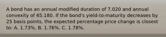 A bond has an annual modified duration of 7.020 and annual convexity of 65.180. If the bond's yield-to-maturity decreases by 25 basis points, the expected percentage price change is closest to: A. 1.73%. B. 1.76%. C. 1.78%.