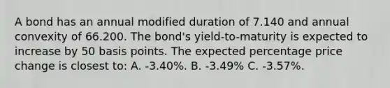 A bond has an annual modified duration of 7.140 and annual convexity of 66.200. The bond's yield-to-maturity is expected to increase by 50 basis points. The expected percentage price change is closest to: A. -3.40%. B. -3.49% C. -3.57%.