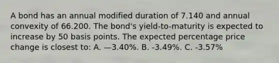 A bond has an annual modified duration of 7.140 and annual convexity of 66.200. The bond's yield-to-maturity is expected to increase by 50 basis points. The expected percentage price change is closest to: A. —3.40%. B. -3.49%. C. -3.57%