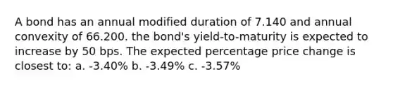 A bond has an annual modified duration of 7.140 and annual convexity of 66.200. the bond's yield-to-maturity is expected to increase by 50 bps. The expected percentage price change is closest to: a. -3.40% b. -3.49% c. -3.57%