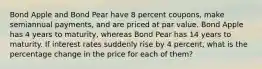 Bond Apple and Bond Pear have 8 percent coupons, make semiannual payments, and are priced at par value. Bond Apple has 4 years to maturity, whereas Bond Pear has 14 years to maturity. If interest rates suddenly rise by 4 percent, what is the percentage change in the price for each of them?